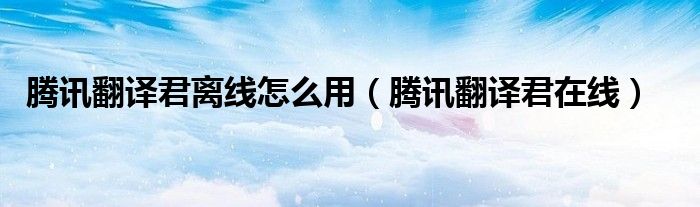 腾讯翻译君离线怎么用(腾讯翻译君在线)