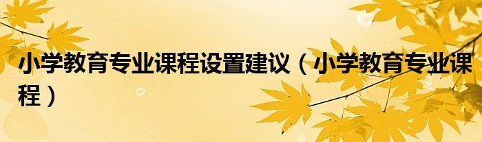 小学教育专业课程设置建议(小学教育专业课程)
