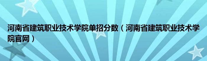 河南省建筑职业技术学院单招分数（河南省建筑职业技术学院官网）