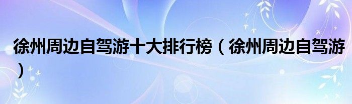 徐州周边自驾游十大排行榜(徐州周边自驾游)