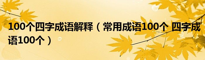 100个四字成语解释(常用成语100个 四字成语100个)