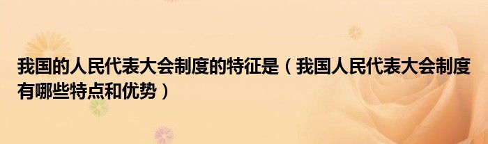 我国的人民代表大会制度的特征是(我国人民代表大会制度有哪些特点和优势)
