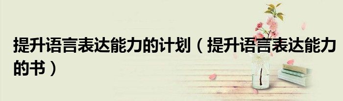 提升语言表达能力的计划(提升语言表达能力的书)