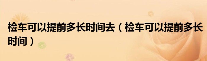 检车可以提前多长时间去(检车可以提前多长时间)