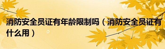 消防安全员证有年龄限制吗(消防安全员证有什么用)