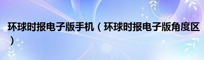 环球时报电子版手机（环球时报电子版角度区）