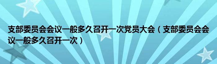 支部委员会会议一般多久召开一次党员大会（支部委员会会议一般多久召开一次）