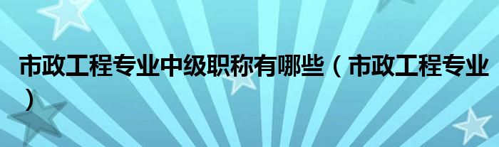 市政工程专业中级职称有哪些(市政工程专业)