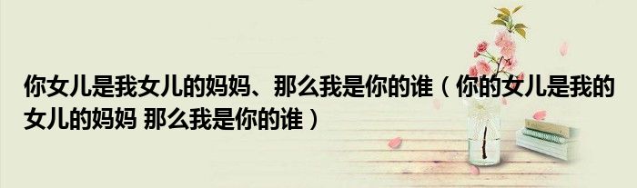 你女儿是我女儿的妈妈、那么我是你的谁(你的女儿是我的女儿的妈妈 那么我是你的谁)