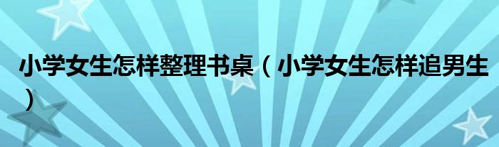 小学女生怎样整理书桌(小学女生怎样追男生)