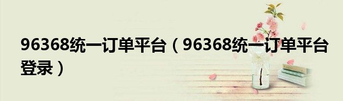 96368统一订单平台(96368统一订单平台登录)