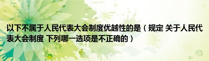 以下不属于人民代表大会制度优越性的是（规定 关于人民代表大会制度 下列哪一选项是不正确的）