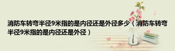 消防车转弯半径9米指的是内径还是外径多少(消防车转弯半径9米指的是内径还是外径)