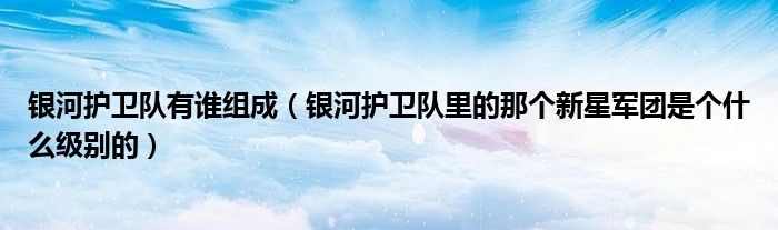 银河护卫队有谁组成(银河护卫队里的那个新星军团是个什么级别的)