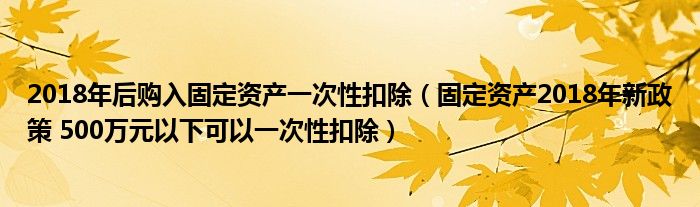 2018年后购入固定资产一次性扣除(固定资产2018年新政策 500万元以下可以一次性扣除)