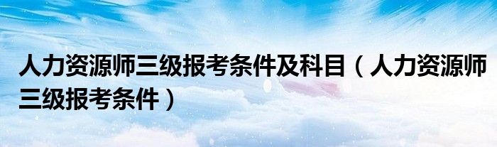 人力资源师三级报考条件及科目(人力资源师三级报考条件)