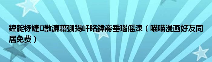 鍠靛柕婕敾濂藉弸鍚屽眳鍏嶈垂瑙傜湅(喵喵漫画好友同居免费)