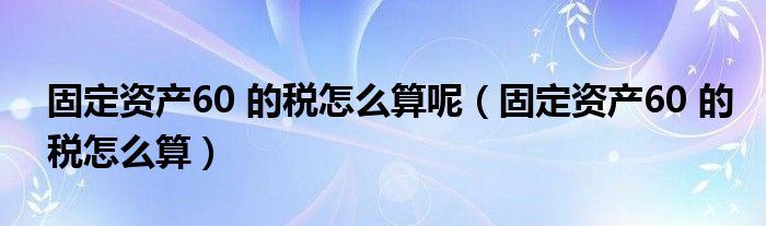 固定资产60 的税怎么算呢(固定资产60 的税怎么算)