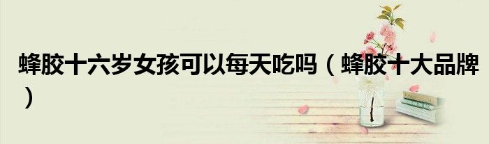 蜂胶十六岁女孩可以每天吃吗(蜂胶十大品牌)