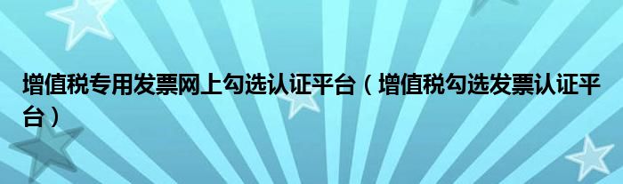 增值税专用发票网上勾选认证平台(增值税勾选发票认证平台)