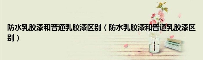 防水乳胶漆和普通乳胶漆区别(防水乳胶漆和普通乳胶漆区别)