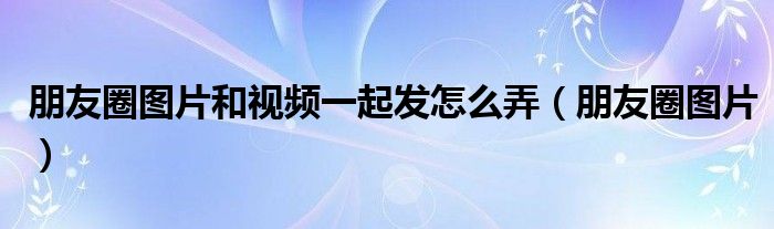 朋友圈图片和视频一起发怎么弄(朋友圈图片)