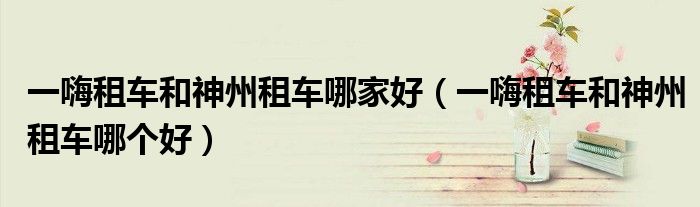 一嗨租车和神州租车哪家好(一嗨租车和神州租车哪个好)