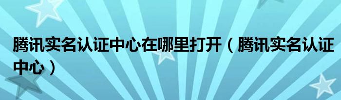 腾讯实名认证中心在哪里打开(腾讯实名认证中心)