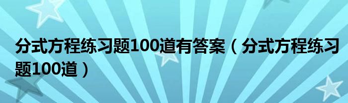 分式方程练习题100道有答案(分式方程练习题100道)