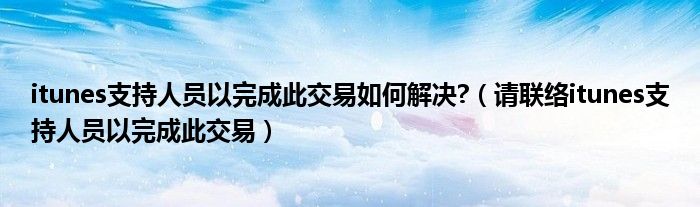 itunes支持人员以完成此交易如何解决?(请联络itunes支持人员以完成此交易)