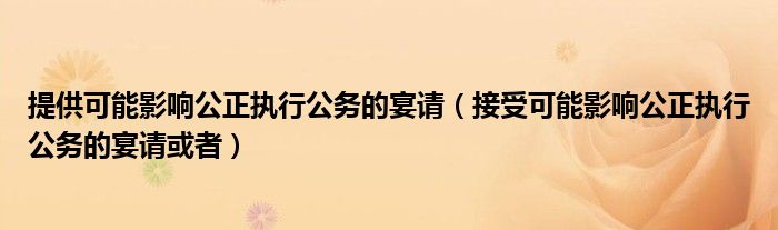 提供可能影响公正执行公务的宴请(接受可能影响公正执行公务的宴请或者)