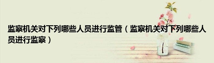 监察机关对下列哪些人员进行监管(监察机关对下列哪些人员进行监察)