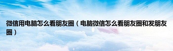 微信用电脑怎么看朋友圈(电脑微信怎么看朋友圈和发朋友圈)
