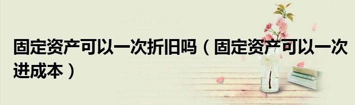 固定资产可以一次折旧吗(固定资产可以一次进成本)