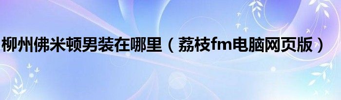 柳州佛米顿男装在哪里(荔枝fm电脑网页版)