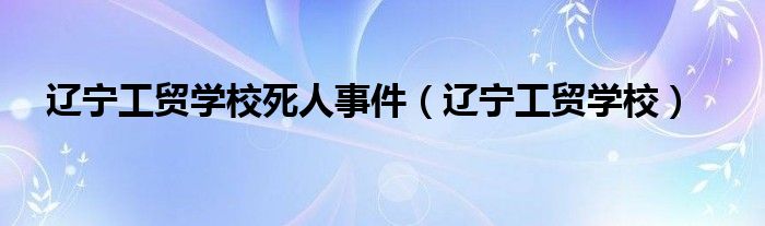 辽宁工贸学校死人事件(辽宁工贸学校)