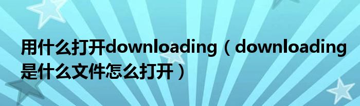 用什么打开downloading(downloading是什么文件怎么打开)