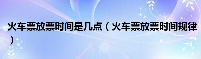 火车票放票时间是几点(火车票放票时间规律)