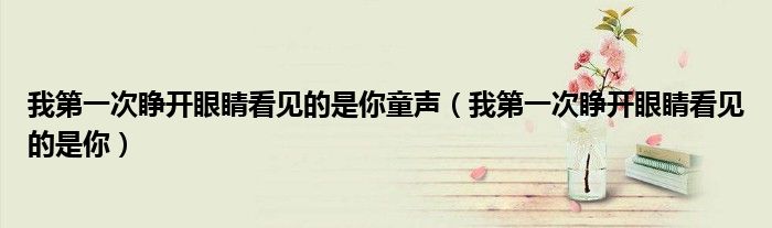 我第一次睁开眼睛看见的是你童声(我第一次睁开眼睛看见的是你)