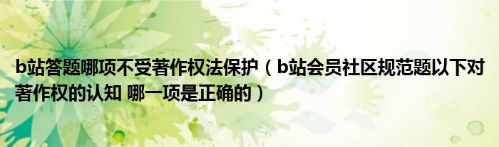 b站答题哪项不受著作权法保护(b站会员社区规范题以下对著作权的认知 哪一项是正确的)