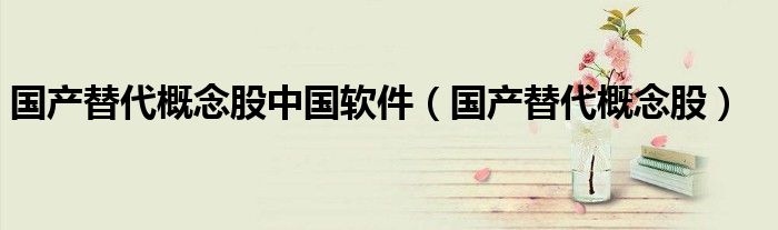 国产替代概念股中国软件(国产替代概念股)