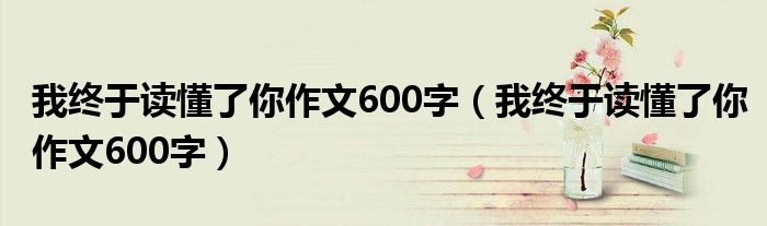 我终于读懂了你作文600字(我终于读懂了你作文600字)