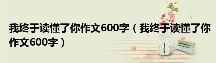 我终于读懂了你作文600字（我终于读懂了你作文600字）