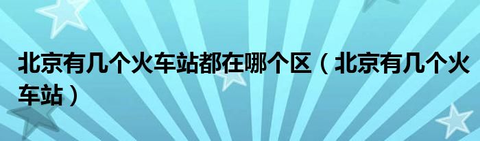 北京有几个火车站都在哪个区(北京有几个火车站)