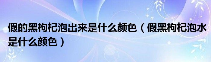 假的黑枸杞泡出来是什么颜色(假黑枸杞泡水是什么颜色)