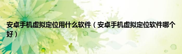 安卓手机虚拟定位用什么软件(安卓手机虚拟定位软件哪个好)