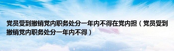 党员受到撤销党内职务处分一年内不得在党内担(党员受到撤销党内职务处分一年内不得)