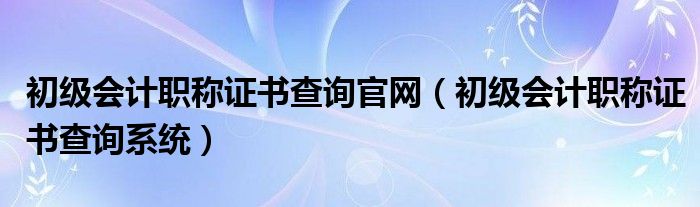 初级会计职称证书查询官网(初级会计职称证书查询系统)