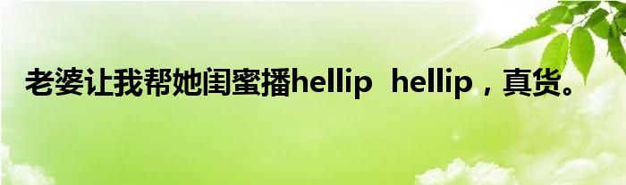 老婆让我帮她闺蜜播hellip hellip,真货。