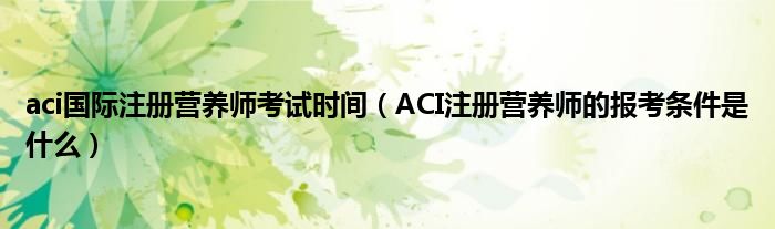 aci国际注册营养师考试时间(ACI注册营养师的报考条件是什么)